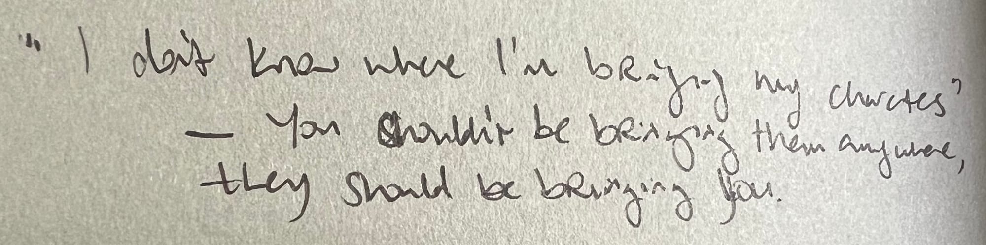 A photo of text in a notebook which reads: "I don't know where I'm bringing my characters" – You shouldn't be bringing them anywhere, they should be bringing you.